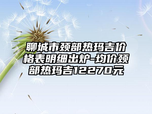 聊城市颈部热玛吉价格表明细出炉-均价颈部热玛吉12270元