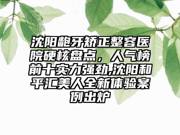 沈阳龅牙矫正整容医院硬核盘点，人气榜前十实力强劲,沈阳和平汇美人全新体验实例出炉