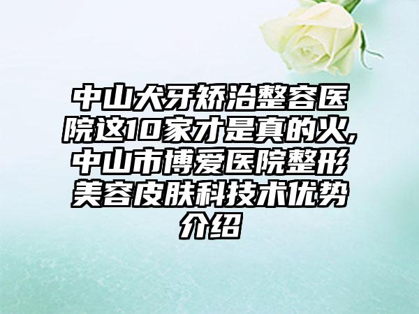 中山犬牙矫治整容医院这10家才是真的火,中山市博爱医院整形美容皮肤科技术优势介绍