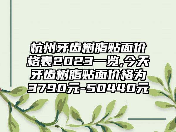 杭州牙齿树脂贴面价格表2023一览,今天牙齿树脂贴面价格为3790元-50440元