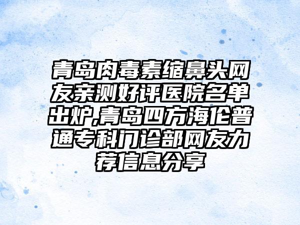 青岛肉毒素缩鼻头网友亲测好评医院名单出炉,青岛四方海伦普通专科门诊部网友力荐信息分享