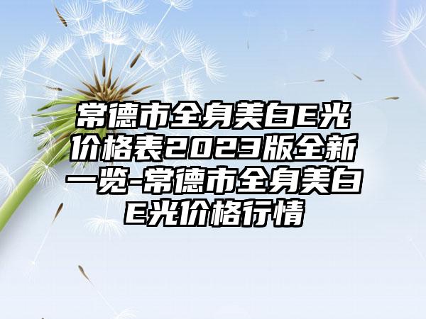 常德市全身美白E光价格表2023版全新一览-常德市全身美白E光价格行情