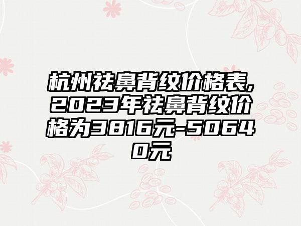 杭州祛鼻背纹价格表,2023年祛鼻背纹价格为3816元-50640元