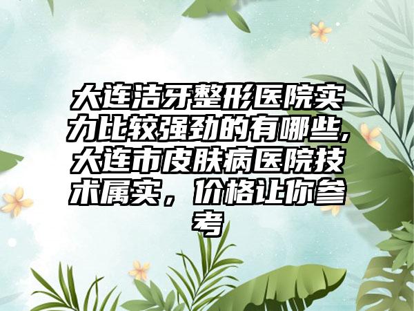 大连洁牙整形医院实力比较强劲的有哪些,大连市皮肤病医院技术属实，价格让你参考