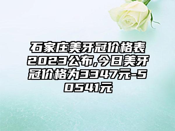 石家庄美牙冠价格表2023公布,今日美牙冠价格为3347元-50541元