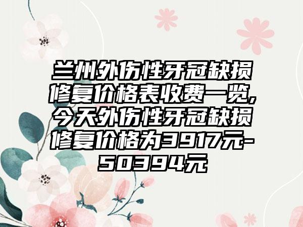 兰州外伤性牙冠缺损修复价格表收费一览,今天外伤性牙冠缺损修复价格为3917元-50394元