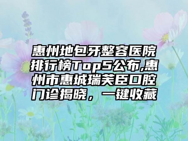 惠州地包牙整容医院排行榜Top5公布,惠州市惠城瑞芙臣口腔门诊揭晓，一键收藏