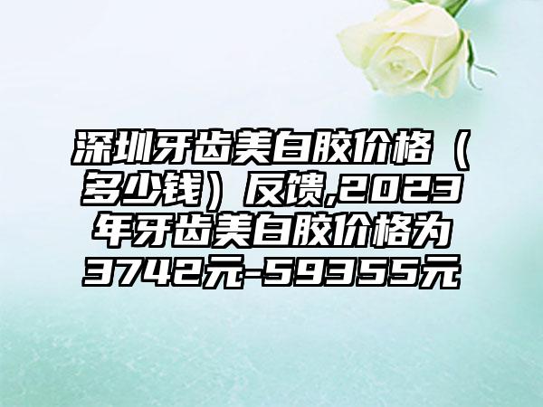 深圳牙齿美白胶价格（多少钱）反馈,2023年牙齿美白胶价格为3742元-59355元