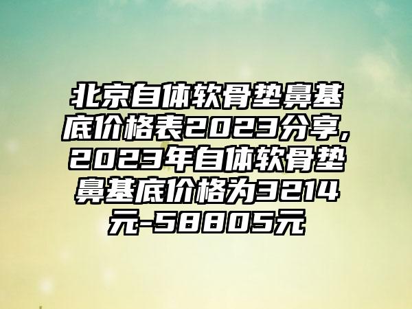 北京自体软骨垫鼻基底价格表2023分享,2023年自体软骨垫鼻基底价格为3214元-58805元