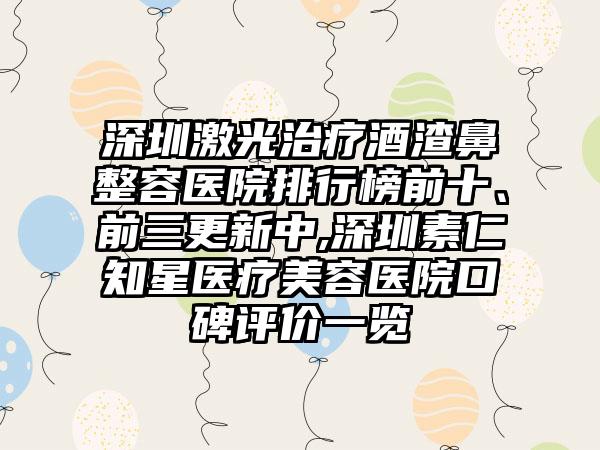 深圳激光治疗酒渣鼻整容医院排行榜前十、前三更新中,深圳素仁知星医疗美容医院口碑评价一览