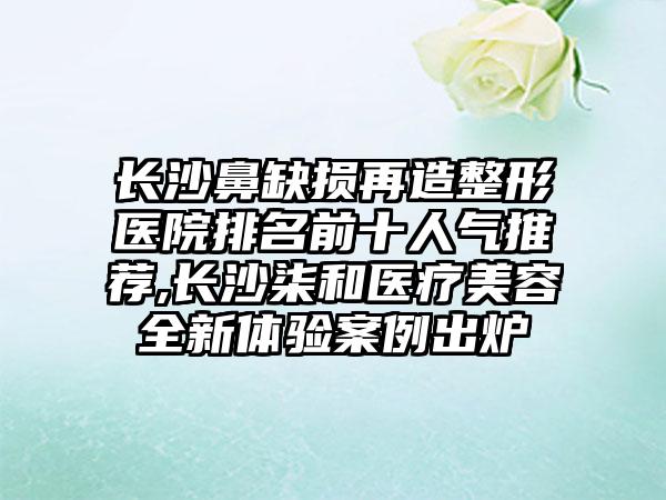 长沙鼻缺损再造整形医院排名前十人气推荐,长沙柒和医疗美容全新体验实例出炉