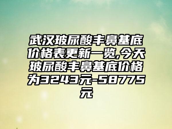 武汉玻尿酸丰鼻基底价格表更新一览,今天玻尿酸丰鼻基底价格为3243元-58775元