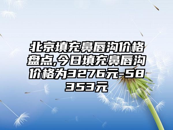 北京填充鼻唇沟价格盘点,今日填充鼻唇沟价格为3276元-58353元