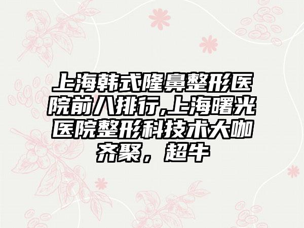 上海韩式隆鼻整形医院前八排行,上海曙光医院整形科技术大咖齐聚，超牛