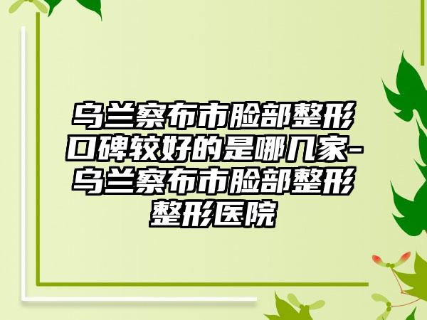 乌兰察布市脸部整形口碑较好的是哪几家-乌兰察布市脸部整形整形医院