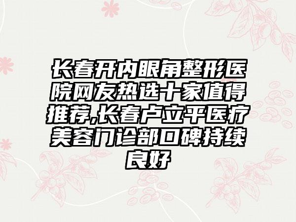 长春开内眼角整形医院网友热选十家值得推荐,长春卢立平医疗美容门诊部口碑持续良好