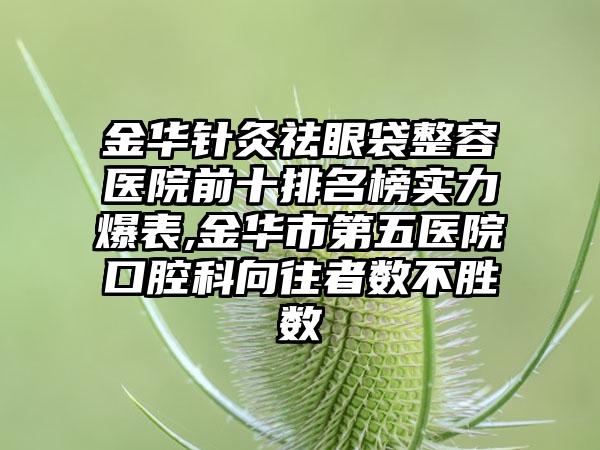 金华针灸祛眼袋整容医院前十排名榜实力爆表,金华市第五医院口腔科向往者数不胜数