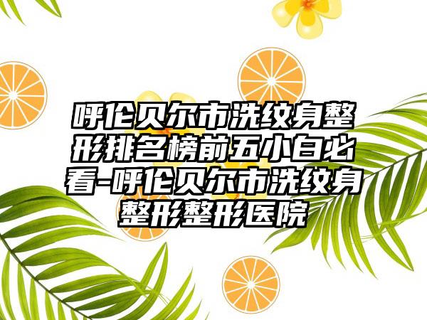 呼伦贝尔市洗纹身整形排名榜前五小白必看-呼伦贝尔市洗纹身整形整形医院