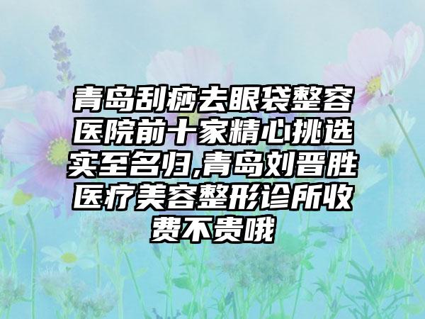 青岛刮痧去眼袋整容医院前十家精心挑选实至名归,青岛刘晋胜医疗美容整形诊所收费不贵哦