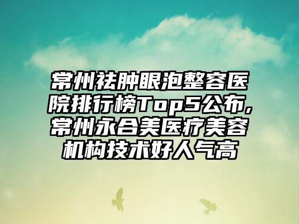 常州祛肿眼泡整容医院排行榜Top5公布,常州永合美医疗美容机构技术好人气高