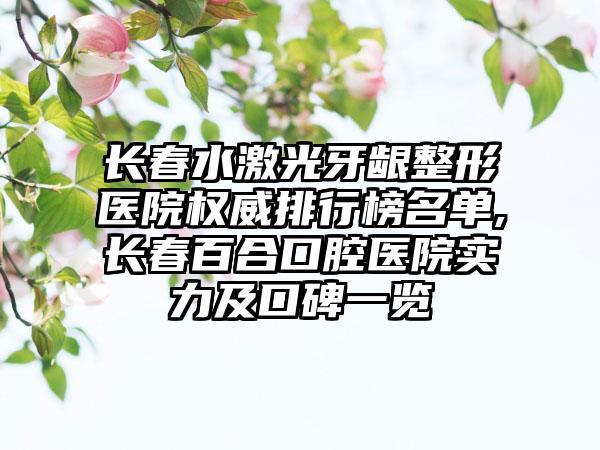 长春水激光牙龈整形医院权威排行榜名单,长春百合口腔医院实力及口碑一览