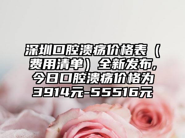 深圳口腔溃疡价格表（费用清单）全新发布,今日口腔溃疡价格为3914元-55516元