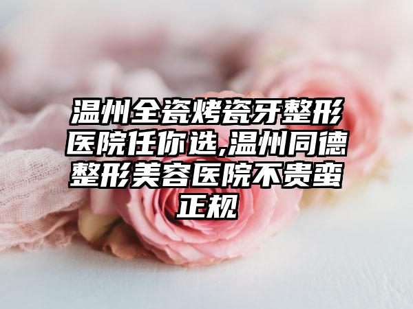 温州全瓷烤瓷牙整形医院任你选,温州同德整形美容医院不贵蛮正规