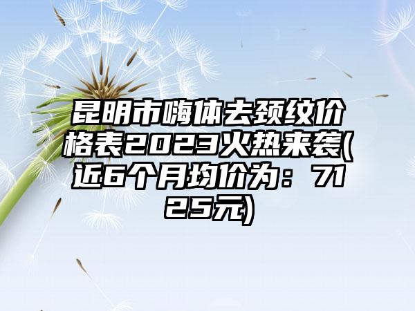 昆明市嗨体去颈纹价格表2023火热来袭(近6个月均价为：7125元)