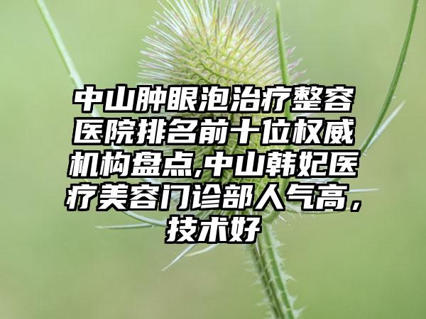 中山肿眼泡治疗整容医院排名前十位权威机构盘点,中山韩妃医疗美容门诊部人气高，技术好