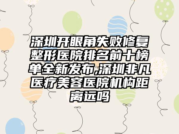 深圳开眼角失败修复整形医院排名前十榜单全新发布,深圳非凡医疗美容医院机构距离远吗