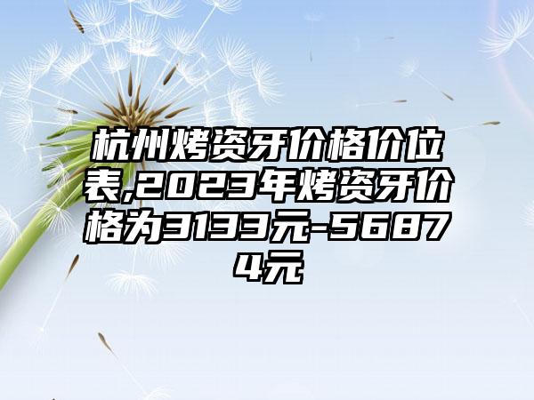 杭州烤资牙价格价位表,2023年烤资牙价格为3133元-56874元