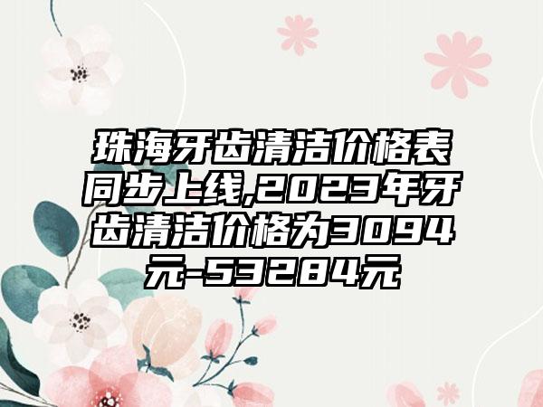 珠海牙齿清洁价格表同步上线,2023年牙齿清洁价格为3094元-53284元