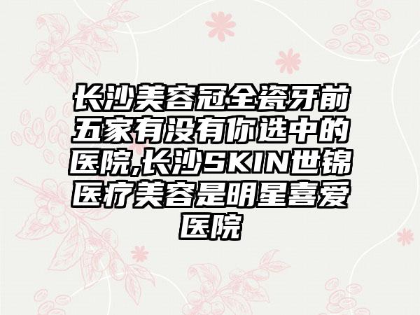 长沙美容冠全瓷牙前五家有没有你选中的医院,长沙SKIN世锦医疗美容是明星喜爱医院