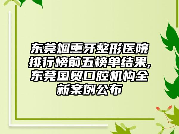 东莞烟熏牙整形医院排行榜前五榜单结果,东莞国贸口腔机构全新实例公布