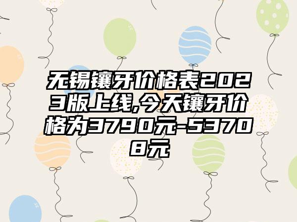 无锡镶牙价格表2023版上线,今天镶牙价格为3790元-53708元