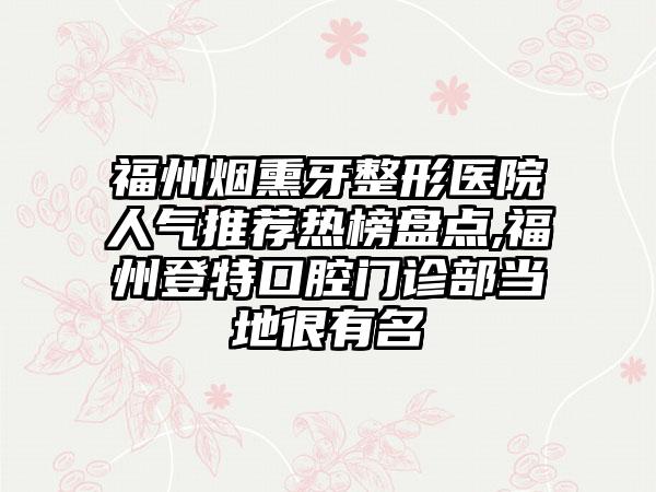 福州烟熏牙整形医院人气推荐热榜盘点,福州登特口腔门诊部当地很有名