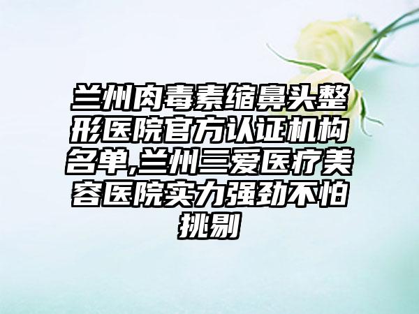 兰州肉毒素缩鼻头整形医院官方认证机构名单,兰州三爱医疗美容医院实力强劲不怕挑剔