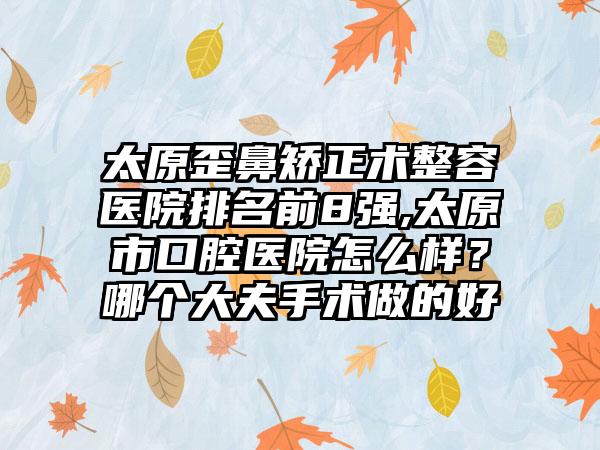 太原歪鼻矫正术整容医院排名前8强,太原市口腔医院怎么样？哪个大夫手术做的好