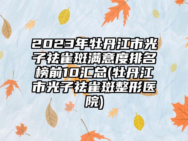 2023年牡丹江市光子祛雀斑满意度排名榜前10汇总(牡丹江市光子祛雀斑整形医院)