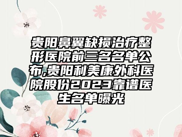 贵阳鼻翼缺损治疗整形医院前三名名单公布,贵阳利美康外科医院股份2023靠谱医生名单曝光