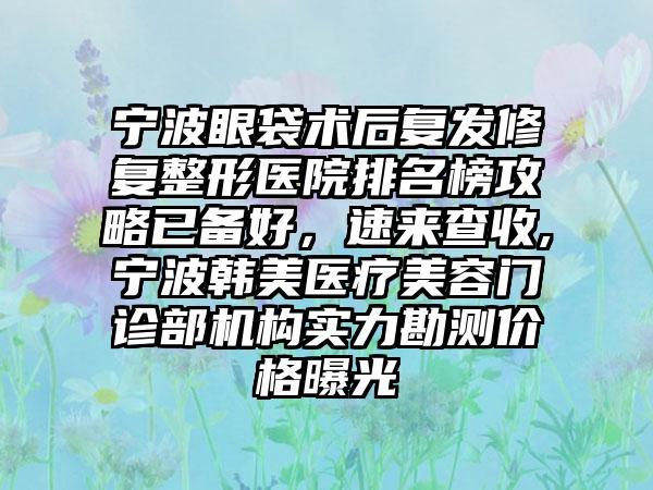 宁波眼袋术后复发修复整形医院排名榜攻略已备好，速来查收,宁波韩美医疗美容门诊部机构实力勘测价格曝光