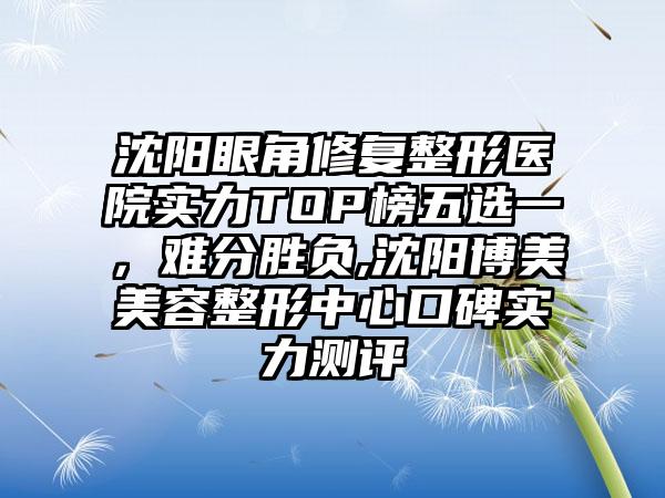 沈阳眼角修复整形医院实力TOP榜五选一，难分胜负,沈阳博美美容整形中心口碑实力测评