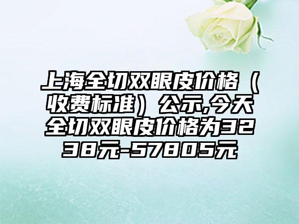 上海全切双眼皮价格（收费标准）公示,今天全切双眼皮价格为3238元-57805元