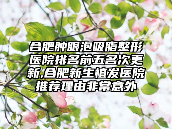 合肥肿眼泡吸脂整形医院排名前五名次更新,合肥新生植发医院推荐理由非常意外