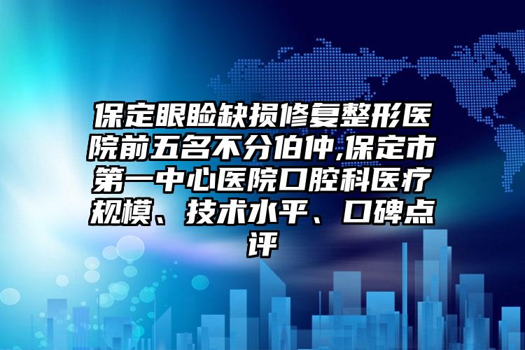 保定眼睑缺损修复整形医院前五名不分伯仲,保定市第一中心医院口腔科医疗规模、技术水平、口碑点评