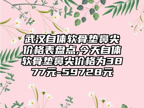 武汉自体软骨垫鼻尖价格表盘点,今天自体软骨垫鼻尖价格为3877元-59728元