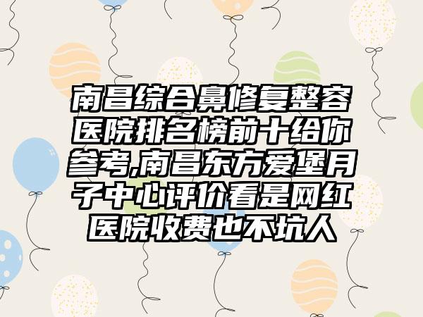 南昌综合鼻修复整容医院排名榜前十给你参考,南昌东方爱堡月子中心评价看是网红医院收费也不坑人