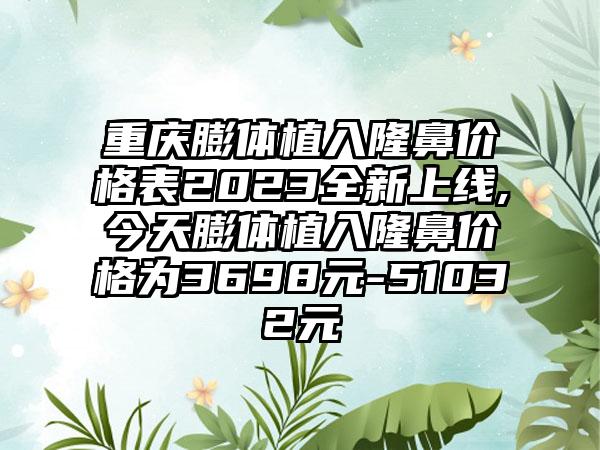 重庆膨体植入隆鼻价格表2023全新上线,今天膨体植入隆鼻价格为3698元-51032元