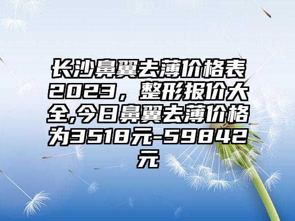 长沙鼻翼去薄价格表2023，整形报价大全,今日鼻翼去薄价格为3518元-59842元