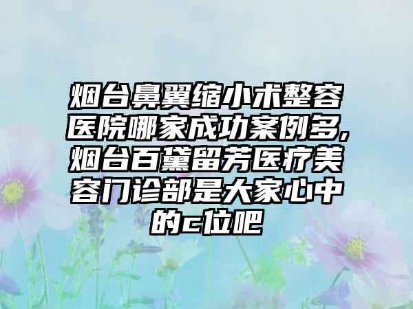 烟台鼻翼缩小术整容医院哪家成功实例多,烟台百黛留芳医疗美容门诊部是大家心中的c位吧